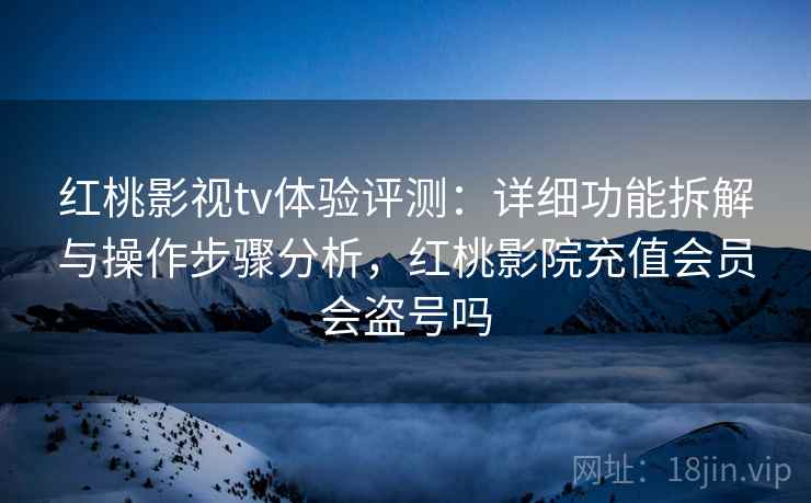 红桃影视tv体验评测：详细功能拆解与操作步骤分析，红桃影院充值会员会盗号吗