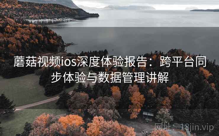 蘑菇视频ios深度体验报告：跨平台同步体验与数据管理讲解