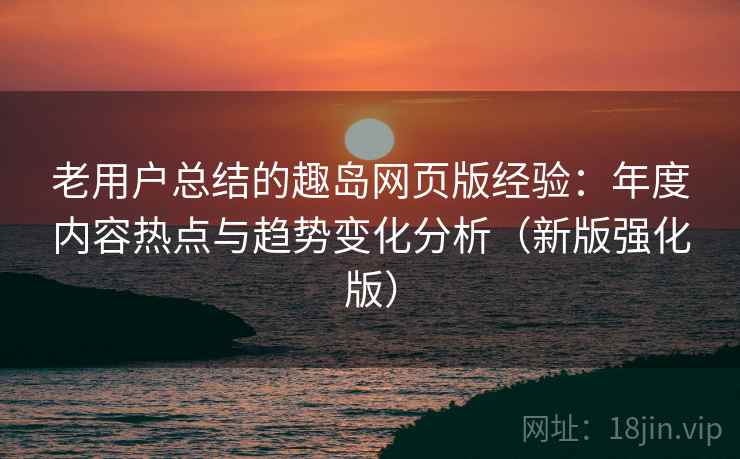 老用户总结的趣岛网页版经验：年度内容热点与趋势变化分析（新版强化版）