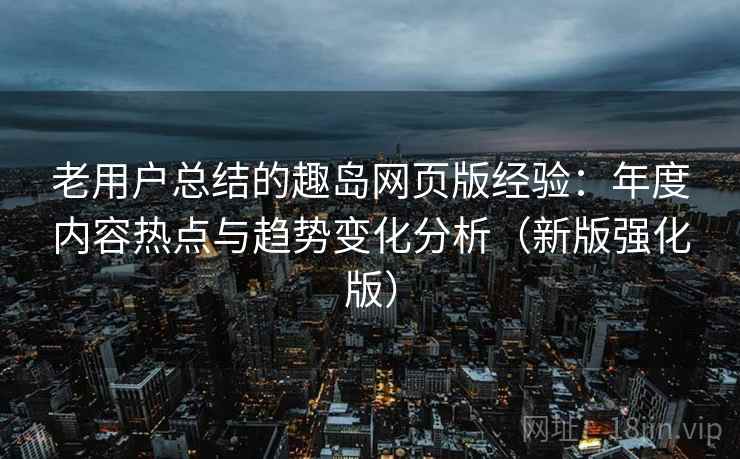 老用户总结的趣岛网页版经验:年度内容热点与趋势变化分析(新版强化版) 老用户总结的趣岛网页版经验:年度内容热点与趋势变化分析(新版强化版)