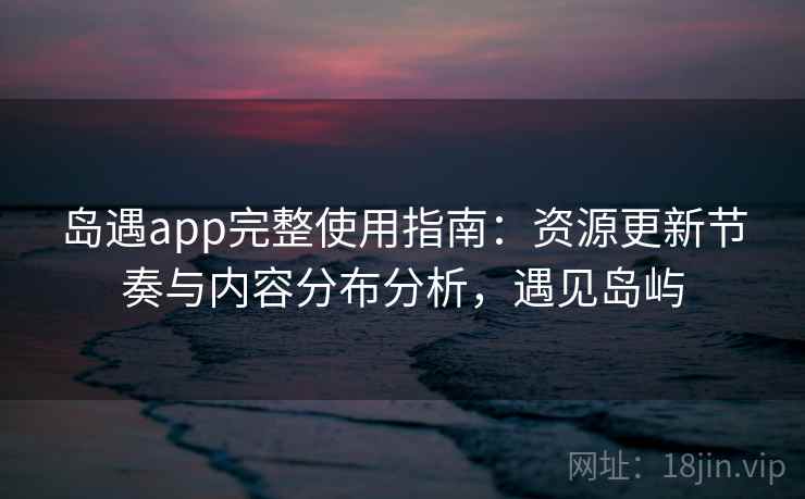 岛遇app完整使用指南：资源更新节奏与内容分布分析，遇见岛屿