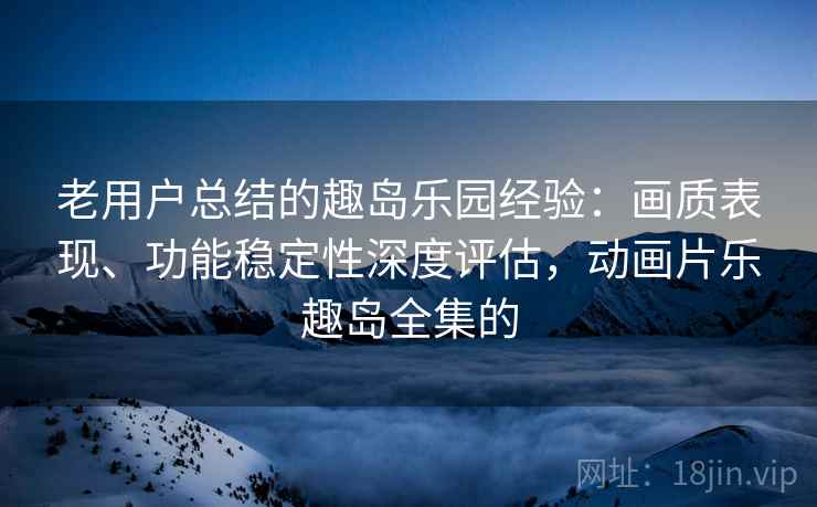 老用户总结的趣岛乐园经验：画质表现、功能稳定性深度评估，动画片乐趣岛全集的