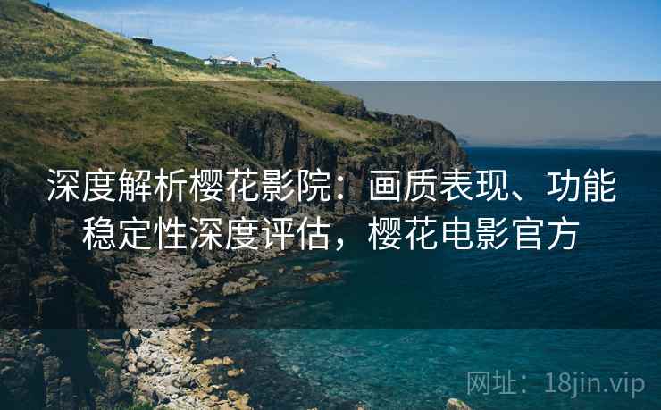 深度解析樱花影院：画质表现、功能稳定性深度评估，樱花电影官方